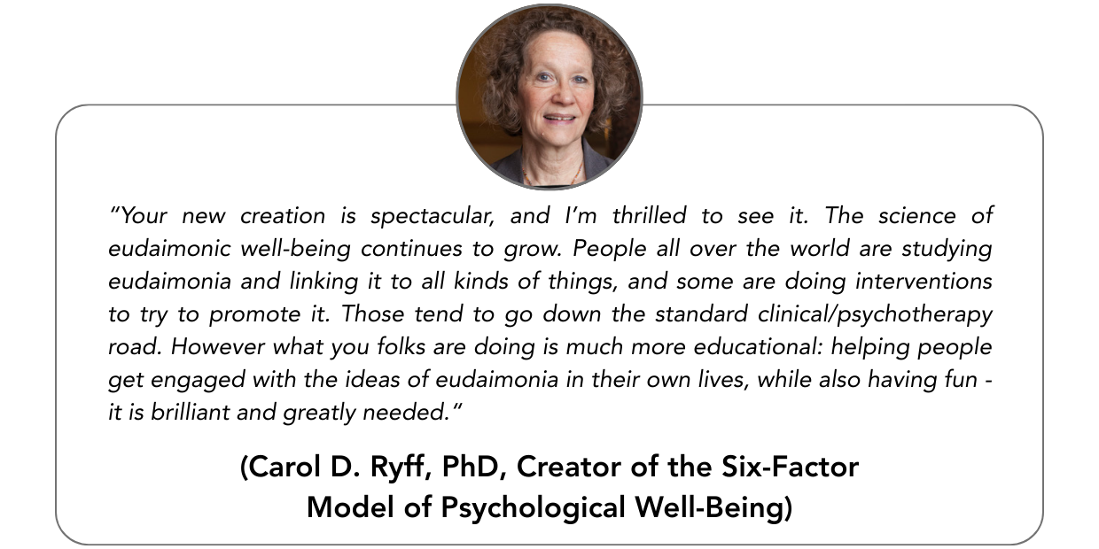 “Your new creation is spectacular, and I’m thrilled to see it. The science of eudaimonic well-being continues to grow. People all over the world are studying eudaimonia and linking it to all kinds of things, and some are doing interventions to try to promote it. Those tend to go down the standard clinical/psychotherapy road. However what you folks are doing is much more educational: helping people get engaged with the ideas of eudaimonia in their own lives, while also having fun – it is brilliant and greatly needed.“ - Carol D. Ryff, PhD, Creator of the Six-Factor Model of Psychological Well-Being