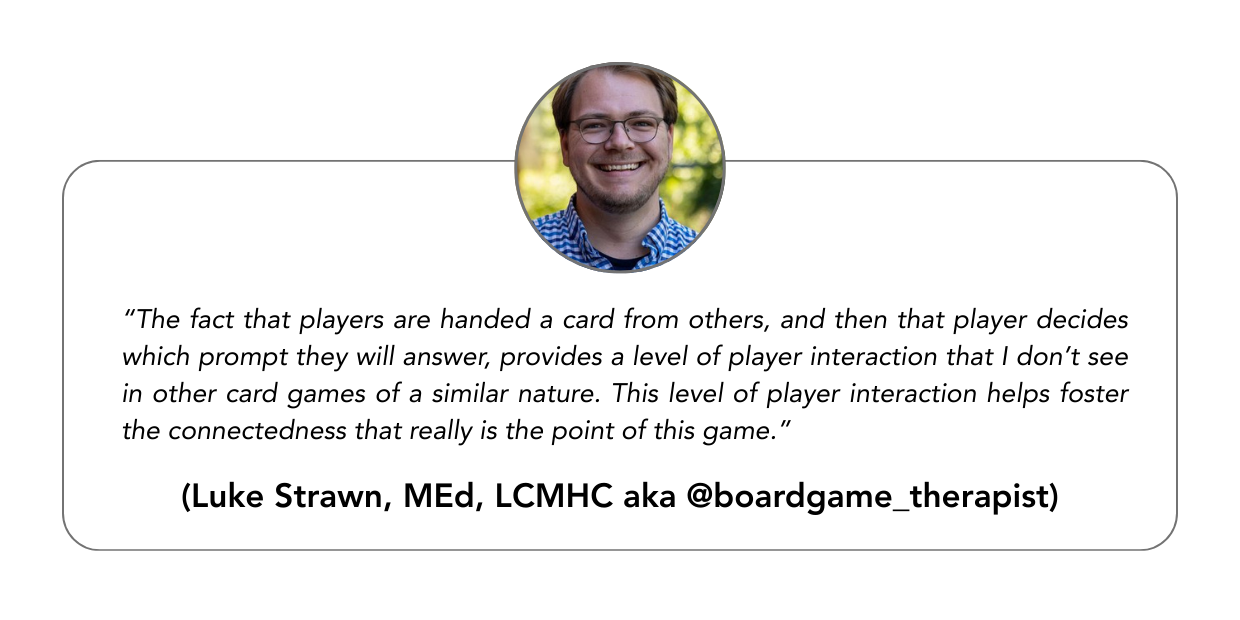 “The fact that players are handed a card from others, and then that player decides which prompt they will answer, provides a level of player interaction that I don’t see in other card games of a similar nature. This level of player interaction helps foster the connectedness that really is the point of this game.”“ - Luke Strawn, MEd, LCMHC aka @boardgame_therapist