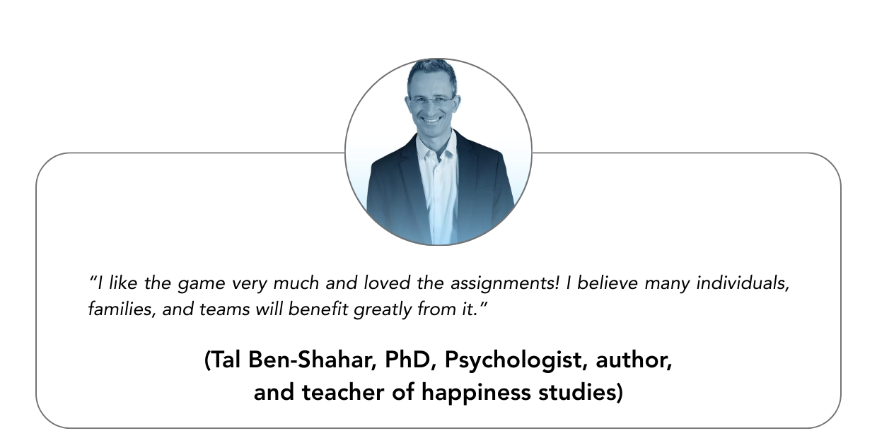 “I like the game very much and loved the assignments! I believe many individuals, families, and teams will benefit greatly from it.”“ - Tal Ben-Shahar, PhD, Psychologist, author, and teacher of happiness studies