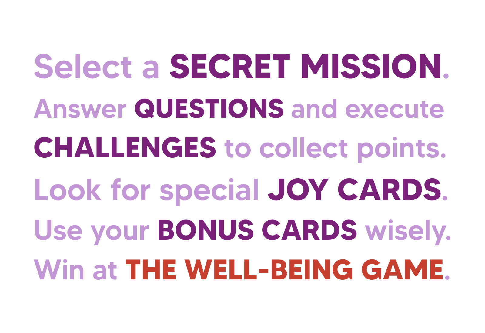 Select a secret mission, answer questions and execute challenges to collect points, look for special joy cards, use your bonus cards wisely, win at The Well-being Game